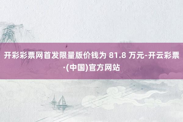 开彩彩票网首发限量版价钱为 81.8 万元-开云彩票·(中国)官方网站