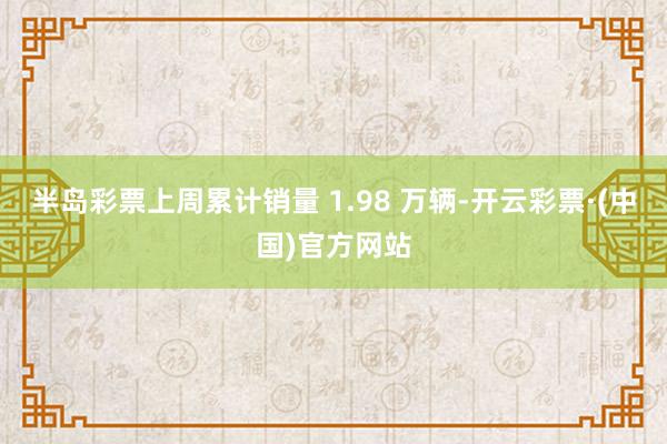 半岛彩票上周累计销量 1.98 万辆-开云彩票·(中国)官方网站