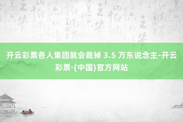 开云彩票各人集团就会裁掉 3.5 万东说念主-开云彩票·(中国)官方网站