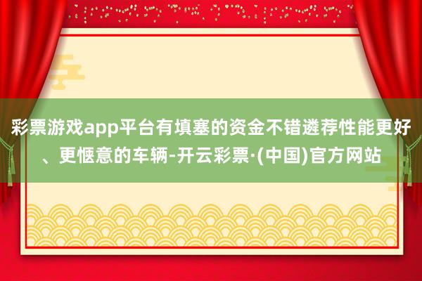 彩票游戏app平台有填塞的资金不错遴荐性能更好、更惬意的车辆-开云彩票·(中国)官方网站