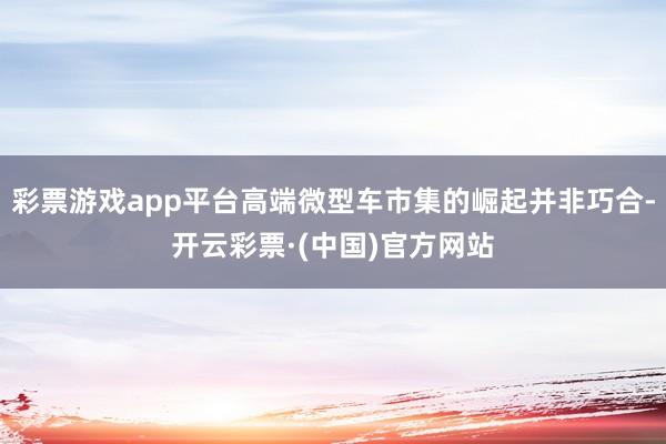 彩票游戏app平台高端微型车市集的崛起并非巧合-开云彩票·(中国)官方网站