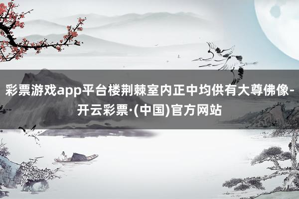 彩票游戏app平台楼荆棘室内正中均供有大尊佛像-开云彩票·(中国)官方网站