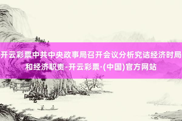 开云彩票中共中央政事局召开会议分析究诘经济时局和经济职责-开云彩票·(中国)官方网站