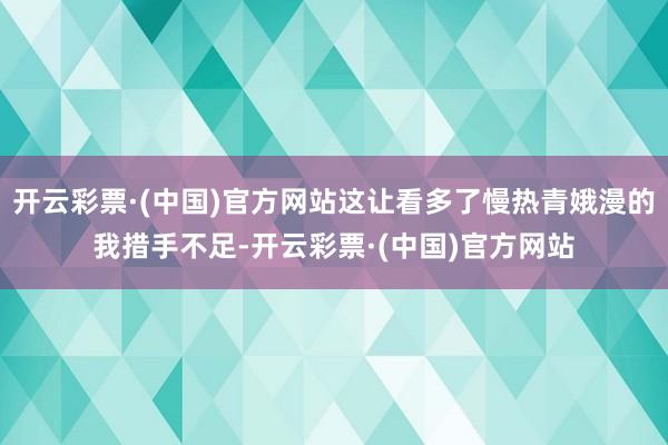 开云彩票·(中国)官方网站这让看多了慢热青娥漫的我措手不足-开云彩票·(中国)官方网站