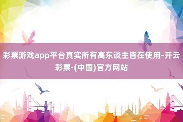 彩票游戏app平台真实所有高东谈主皆在使用-开云彩票·(中国)官方网站