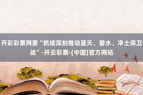 开彩彩票网要“抓续深刻推动蓝天、碧水、净土保卫战”-开云彩票·(中国)官方网站