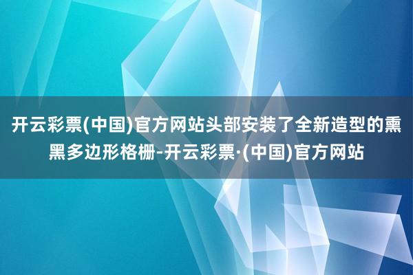 开云彩票(中国)官方网站头部安装了全新造型的熏黑多边形格栅-开云彩票·(中国)官方网站