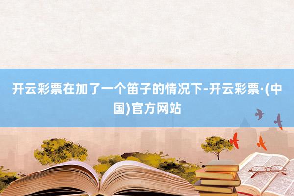 开云彩票在加了一个笛子的情况下-开云彩票·(中国)官方网站