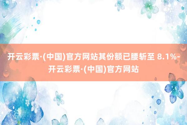 开云彩票·(中国)官方网站其份额已腰斩至 8.1%-开云彩票·(中国)官方网站