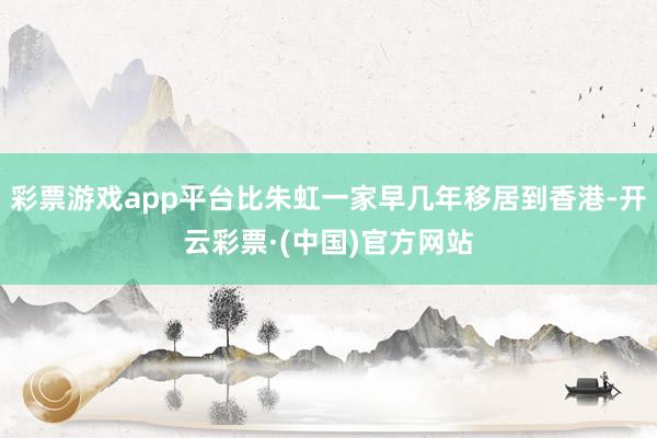 彩票游戏app平台比朱虹一家早几年移居到香港-开云彩票·(中国)官方网站