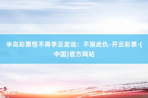 半岛彩票怪不得李云龙说：不报此仇-开云彩票·(中国)官方网站