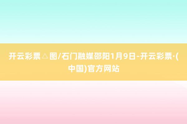 开云彩票△图/石门融媒邵阳1月9日-开云彩票·(中国)官方网站