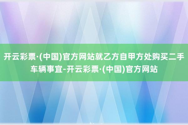 开云彩票·(中国)官方网站就乙方自甲方处购买二手车辆事宜-开云彩票·(中国)官方网站