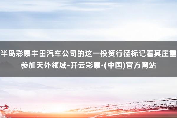 半岛彩票丰田汽车公司的这一投资行径标记着其庄重参加天外领域-开云彩票·(中国)官方网站