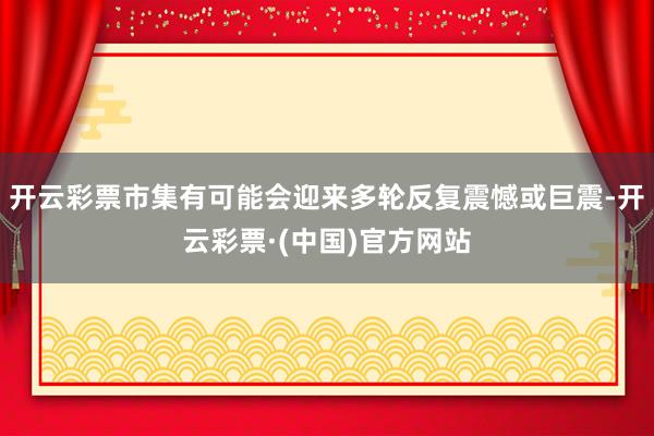 开云彩票市集有可能会迎来多轮反复震憾或巨震-开云彩票·(中国)官方网站