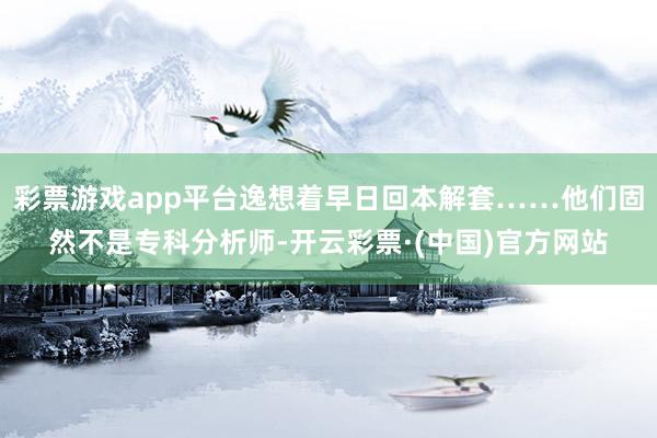 彩票游戏app平台逸想着早日回本解套……他们固然不是专科分析师-开云彩票·(中国)官方网站