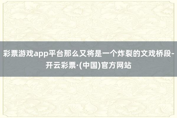 彩票游戏app平台那么又将是一个炸裂的文戏桥段-开云彩票·(中国)官方网站