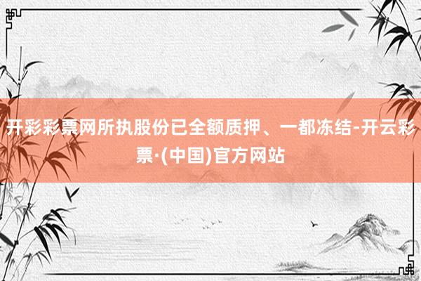 开彩彩票网所执股份已全额质押、一都冻结-开云彩票·(中国)官方网站