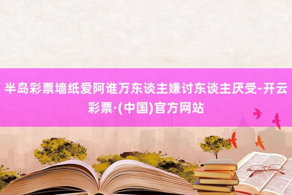 半岛彩票墙纸爱阿谁万东谈主嫌讨东谈主厌受-开云彩票·(中国)官方网站