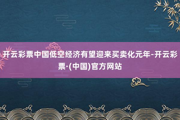 开云彩票中国低空经济有望迎来买卖化元年-开云彩票·(中国)官方网站