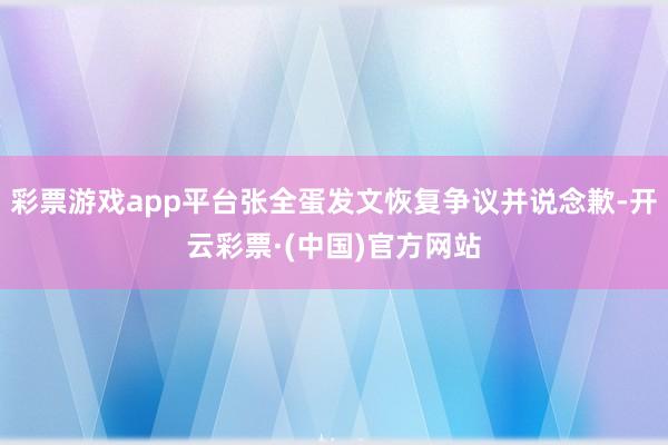 彩票游戏app平台张全蛋发文恢复争议并说念歉-开云彩票·(中国)官方网站