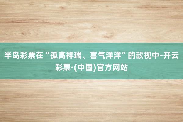 半岛彩票在“孤高祥瑞、喜气洋洋”的敌视中-开云彩票·(中国)官方网站