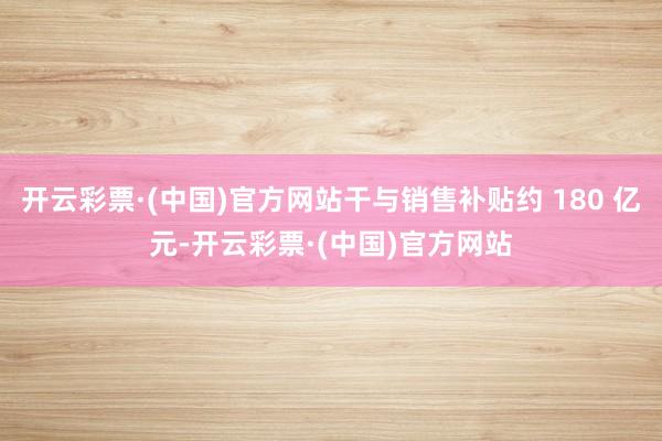 开云彩票·(中国)官方网站干与销售补贴约 180 亿元-开云彩票·(中国)官方网站