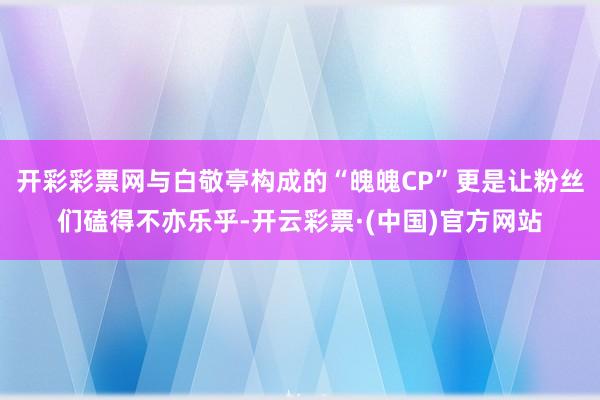 开彩彩票网与白敬亭构成的“魄魄CP”更是让粉丝们磕得不亦乐乎-开云彩票·(中国)官方网站