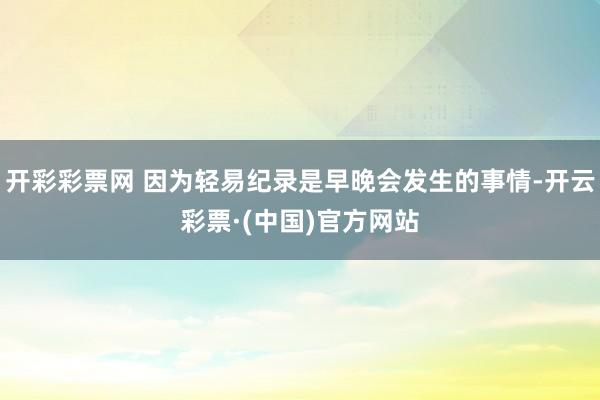 开彩彩票网 因为轻易纪录是早晚会发生的事情-开云彩票·(中国)官方网站