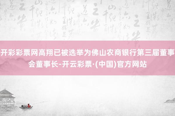 开彩彩票网高翔已被选举为佛山农商银行第三届董事会董事长-开云彩票·(中国)官方网站