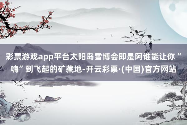 彩票游戏app平台太阳岛雪博会即是阿谁能让你“嗨”到飞起的矿藏地-开云彩票·(中国)官方网站