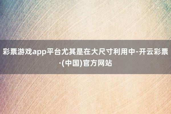 彩票游戏app平台尤其是在大尺寸利用中-开云彩票·(中国)官方网站