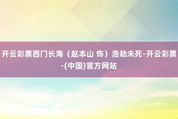 开云彩票西门长海（赵本山 饰）浩劫未死-开云彩票·(中国)官方网站