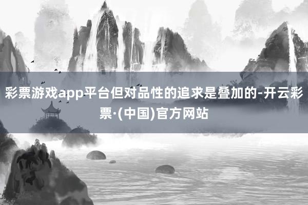 彩票游戏app平台但对品性的追求是叠加的-开云彩票·(中国)官方网站