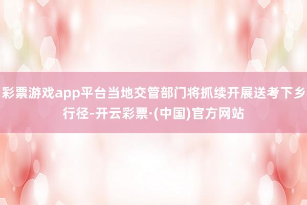 彩票游戏app平台当地交管部门将抓续开展送考下乡行径-开云彩票·(中国)官方网站