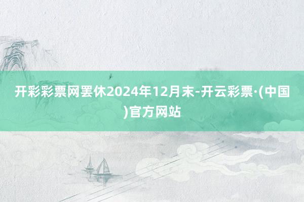 开彩彩票网罢休2024年12月末-开云彩票·(中国)官方网站