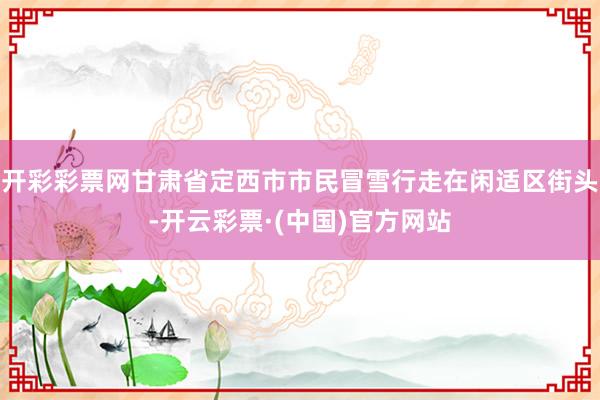 开彩彩票网甘肃省定西市市民冒雪行走在闲适区街头-开云彩票·(中国)官方网站