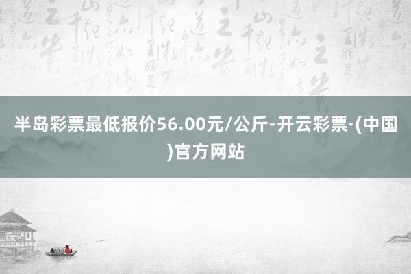 半岛彩票最低报价56.00元/公斤-开云彩票·(中国)官方网站