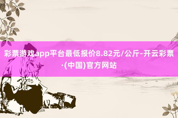 彩票游戏app平台最低报价8.82元/公斤-开云彩票·(中国)官方网站