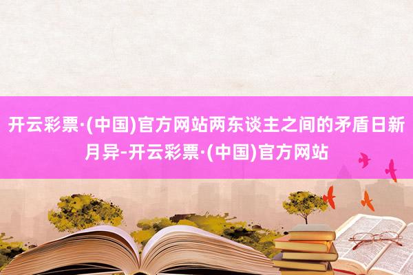 开云彩票·(中国)官方网站两东谈主之间的矛盾日新月异-开云彩票·(中国)官方网站