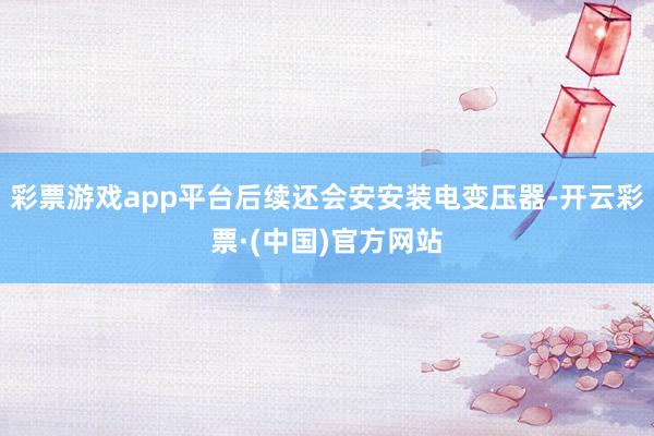 彩票游戏app平台后续还会安安装电变压器-开云彩票·(中国)官方网站