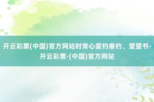 开云彩票(中国)官方网站时常心爱钓垂钓、望望书-开云彩票·(中国)官方网站