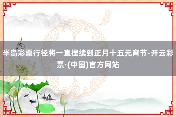 半岛彩票行径将一直捏续到正月十五元宵节-开云彩票·(中国)官方网站