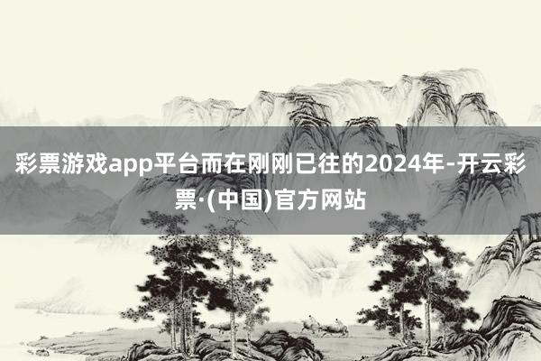 彩票游戏app平台而在刚刚已往的2024年-开云彩票·(中国)官方网站