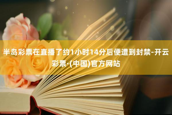 半岛彩票在直播了约1小时14分后便遭到封禁-开云彩票·(中国)官方网站