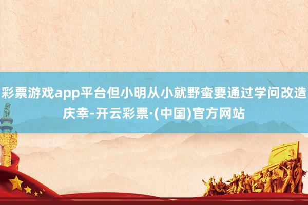 彩票游戏app平台但小明从小就野蛮要通过学问改造庆幸-开云彩票·(中国)官方网站