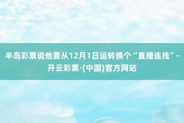 半岛彩票说他要从12月1日运转搞个“直播连线”-开云彩票·(中国)官方网站