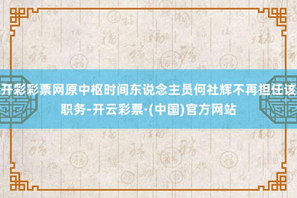 开彩彩票网原中枢时间东说念主员何社辉不再担任该职务-开云彩票·(中国)官方网站