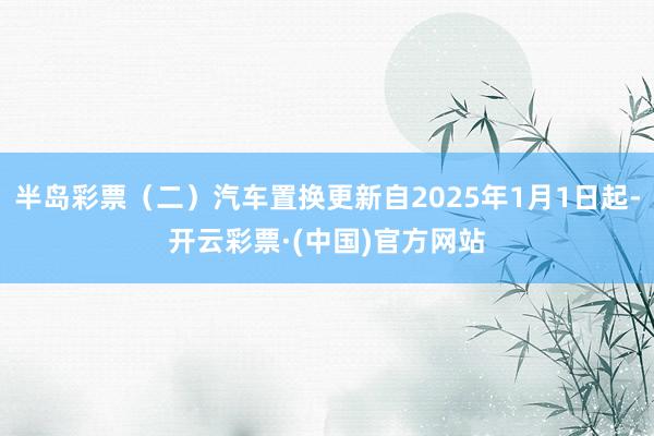 半岛彩票（二）汽车置换更新自2025年1月1日起-开云彩票·(中国)官方网站