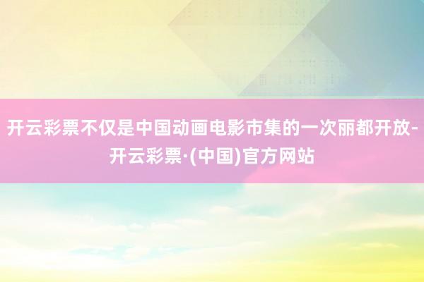 开云彩票不仅是中国动画电影市集的一次丽都开放-开云彩票·(中国)官方网站